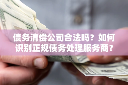 北京债务清偿公司合法吗？如何识别正规债务处理服务商？