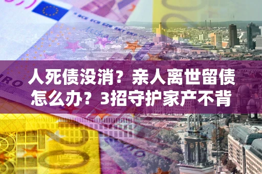 北京人死债没消？亲人离世留债怎么办？3招守护家产不背锅