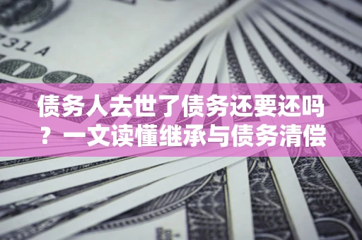 北京债务人去世了债务还要还吗？一文读懂继承与债务清偿